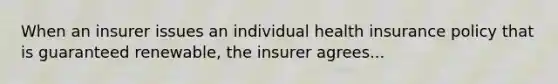 When an insurer issues an individual health insurance policy that is guaranteed renewable, the insurer agrees...