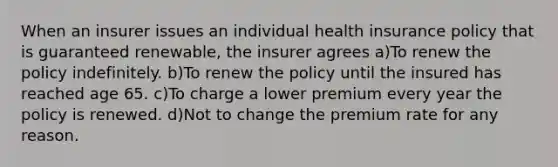 When an insurer issues an individual health insurance policy that is guaranteed renewable, the insurer agrees a)To renew the policy indefinitely. b)To renew the policy until the insured has reached age 65. c)To charge a lower premium every year the policy is renewed. d)Not to change the premium rate for any reason.