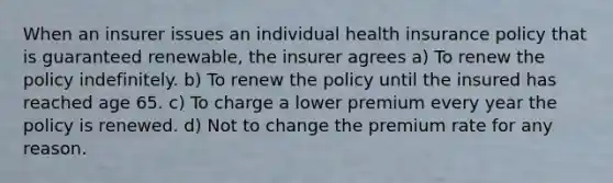 When an insurer issues an individual health insurance policy that is guaranteed renewable, the insurer agrees a) To renew the policy indefinitely. b) To renew the policy until the insured has reached age 65. c) To charge a lower premium every year the policy is renewed. d) Not to change the premium rate for any reason.