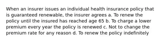 When an insurer issues an individual health insurance policy that is guaranteed renewable, the insurer agrees a. To renew the policy until the insured has reached age 65 b. To charge a lower premium every year the policy is renewed c. Not to change the premium rate for any reason d. To renew the policy indefinitely