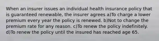 When an insurer issues an individual health insurance policy that is guaranteed renewable, the insurer agrees a)To charge a lower premium every year the policy is renewed. b)Not to change the premium rate for any reason. c)To renew the policy indefinitely. d)To renew the policy until the insured has reached age 65.