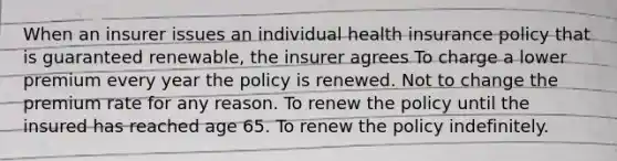 When an insurer issues an individual health insurance policy that is guaranteed renewable, the insurer agrees To charge a lower premium every year the policy is renewed. Not to change the premium rate for any reason. To renew the policy until the insured has reached age 65. To renew the policy indefinitely.