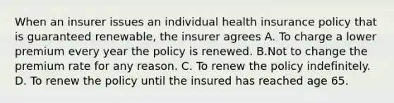 When an insurer issues an individual health insurance policy that is guaranteed renewable, the insurer agrees A. To charge a lower premium every year the policy is renewed. B.Not to change the premium rate for any reason. C. To renew the policy indefinitely. D. To renew the policy until the insured has reached age 65.