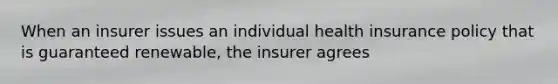 When an insurer issues an individual health insurance policy that is guaranteed renewable, the insurer agrees