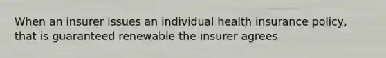 When an insurer issues an individual health insurance policy, that is guaranteed renewable the insurer agrees