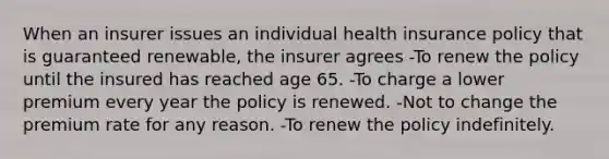 When an insurer issues an individual health insurance policy that is guaranteed renewable, the insurer agrees -To renew the policy until the insured has reached age 65. -To charge a lower premium every year the policy is renewed. -Not to change the premium rate for any reason. -To renew the policy indefinitely.