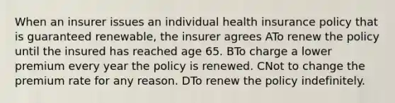 When an insurer issues an individual health insurance policy that is guaranteed renewable, the insurer agrees ATo renew the policy until the insured has reached age 65. BTo charge a lower premium every year the policy is renewed. CNot to change the premium rate for any reason. DTo renew the policy indefinitely.