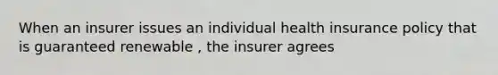 When an insurer issues an individual health insurance policy that is guaranteed renewable , the insurer agrees