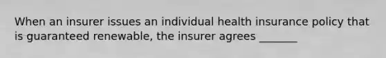 When an insurer issues an individual health insurance policy that is guaranteed renewable, the insurer agrees _______