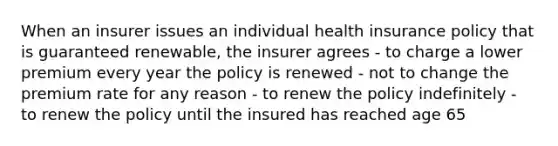 When an insurer issues an individual health insurance policy that is guaranteed renewable, the insurer agrees - to charge a lower premium every year the policy is renewed - not to change the premium rate for any reason - to renew the policy indefinitely - to renew the policy until the insured has reached age 65