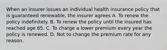 When an insurer issues an individual health insurance policy that is guaranteed renewable, the insurer agrees A. To renew the policy indefinitely. B. To renew the policy until the insured has reached age 65. C. To charge a lower premium every year the policy is renewed. D. Not to change the premium rate for any reason.