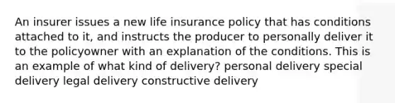 An insurer issues a new life insurance policy that has conditions attached to it, and instructs the producer to personally deliver it to the policyowner with an explanation of the conditions. This is an example of what kind of delivery? personal delivery special delivery legal delivery constructive delivery