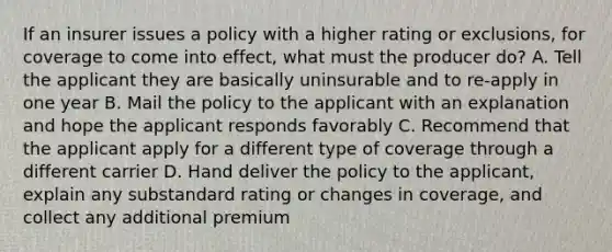 If an insurer issues a policy with a higher rating or exclusions, for coverage to come into effect, what must the producer do? A. Tell the applicant they are basically uninsurable and to re-apply in one year B. Mail the policy to the applicant with an explanation and hope the applicant responds favorably C. Recommend that the applicant apply for a different type of coverage through a different carrier D. Hand deliver the policy to the applicant, explain any substandard rating or changes in coverage, and collect any additional premium