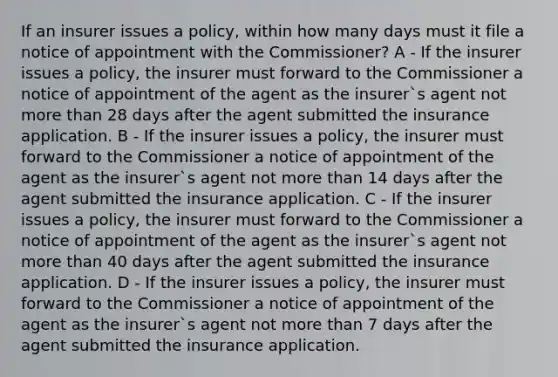 If an insurer issues a policy, within how many days must it file a notice of appointment with the Commissioner? A - If the insurer issues a policy, the insurer must forward to the Commissioner a notice of appointment of the agent as the insurer`s agent not more than 28 days after the agent submitted the insurance application. B - If the insurer issues a policy, the insurer must forward to the Commissioner a notice of appointment of the agent as the insurer`s agent not more than 14 days after the agent submitted the insurance application. C - If the insurer issues a policy, the insurer must forward to the Commissioner a notice of appointment of the agent as the insurer`s agent not more than 40 days after the agent submitted the insurance application. D - If the insurer issues a policy, the insurer must forward to the Commissioner a notice of appointment of the agent as the insurer`s agent not more than 7 days after the agent submitted the insurance application.