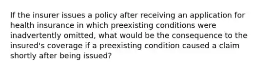 If the insurer issues a policy after receiving an application for health insurance in which preexisting conditions were inadvertently omitted, what would be the consequence to the insured's coverage if a preexisting condition caused a claim shortly after being issued?