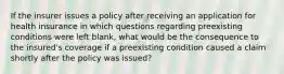 If the insurer issues a policy after receiving an application for health insurance in which questions regarding preexisting conditions were left blank, what would be the consequence to the insured's coverage if a preexisting condition caused a claim shortly after the policy was issued?