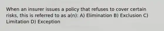 When an insurer issues a policy that refuses to cover certain risks, this is referred to as a(n): A) Elimination B) Exclusion C) Limitation D) Exception