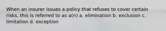 When an insurer issues a policy that refuses to cover certain risks, this is referred to as a(n) a. elimination b. exclusion c. limitation d. exception