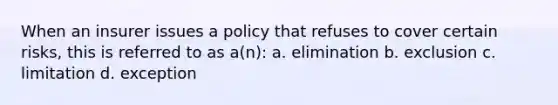 When an insurer issues a policy that refuses to cover certain risks, this is referred to as a(n): a. elimination b. exclusion c. limitation d. exception