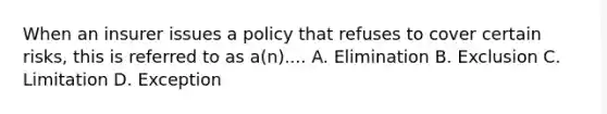 When an insurer issues a policy that refuses to cover certain risks, this is referred to as a(n).... A. Elimination B. Exclusion C. Limitation D. Exception