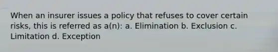 When an insurer issues a policy that refuses to cover certain risks, this is referred as a(n): a. Elimination b. Exclusion c. Limitation d. Exception