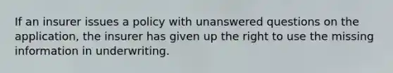 If an insurer issues a policy with unanswered questions on the application, the insurer has given up the right to use the missing information in underwriting.