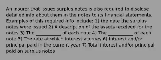 An insurer that issues surplus notes is also required to disclose detailed info about them in the notes to its financial statements. Examples of this required info include: 1) the date the surplus notes were issued 2) A description of the assets received for the notes 3) The ___________ of each note 4) The ___________ of each note 5) The rate at which interest accrues 6) Interest and/or principal paid in the current year 7) Total interest and/or principal paid on surplus notes