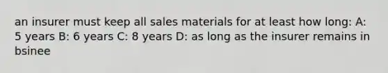 an insurer must keep all sales materials for at least how long: A: 5 years B: 6 years C: 8 years D: as long as the insurer remains in bsinee