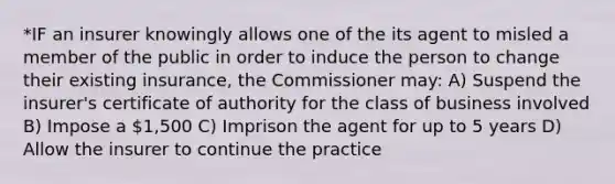 *IF an insurer knowingly allows one of the its agent to misled a member of the public in order to induce the person to change their existing insurance, the Commissioner may: A) Suspend the insurer's certificate of authority for the class of business involved B) Impose a 1,500 C) Imprison the agent for up to 5 years D) Allow the insurer to continue the practice