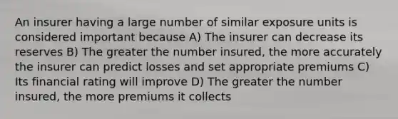 An insurer having a large number of similar exposure units is considered important because A) The insurer can decrease its reserves B) The greater the number insured, the more accurately the insurer can predict losses and set appropriate premiums C) Its financial rating will improve D) The greater the number insured, the more premiums it collects