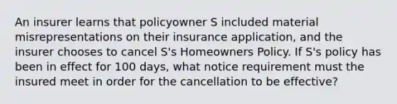 An insurer learns that policyowner S included material misrepresentations on their insurance application, and the insurer chooses to cancel S's Homeowners Policy. If S's policy has been in effect for 100 days, what notice requirement must the insured meet in order for the cancellation to be effective?