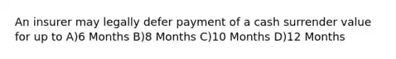 An insurer may legally defer payment of a cash surrender value for up to A)6 Months B)8 Months C)10 Months D)12 Months