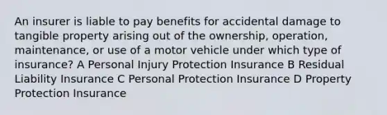 An insurer is liable to pay benefits for accidental damage to tangible property arising out of the ownership, operation, maintenance, or use of a motor vehicle under which type of insurance? A Personal Injury Protection Insurance B Residual Liability Insurance C Personal Protection Insurance D Property Protection Insurance