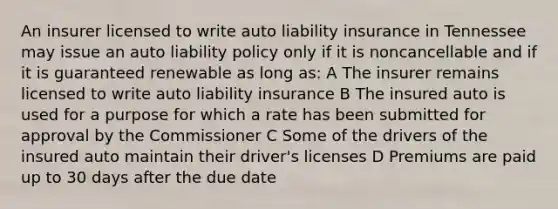 An insurer licensed to write auto liability insurance in Tennessee may issue an auto liability policy only if it is noncancellable and if it is guaranteed renewable as long as: A The insurer remains licensed to write auto liability insurance B The insured auto is used for a purpose for which a rate has been submitted for approval by the Commissioner C Some of the drivers of the insured auto maintain their driver's licenses D Premiums are paid up to 30 days after the due date