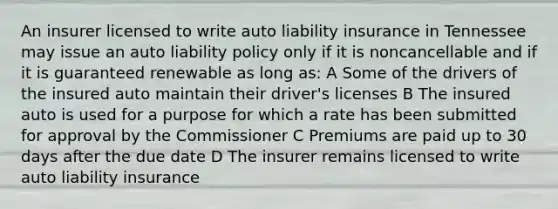 An insurer licensed to write auto liability insurance in Tennessee may issue an auto liability policy only if it is noncancellable and if it is guaranteed renewable as long as: A Some of the drivers of the insured auto maintain their driver's licenses B The insured auto is used for a purpose for which a rate has been submitted for approval by the Commissioner C Premiums are paid up to 30 days after the due date D The insurer remains licensed to write auto liability insurance