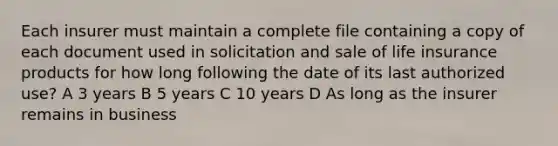 Each insurer must maintain a complete file containing a copy of each document used in solicitation and sale of life insurance products for how long following the date of its last authorized use? A 3 years B 5 years C 10 years D As long as the insurer remains in business