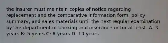 the insurer must maintain copies of notice regarding replacement and the comparative information form, policy summary, and sales materials until the next regular examination by the department of banking and insurance or for at least: A: 3 years B: 5 years C: 8 years D: 10 years