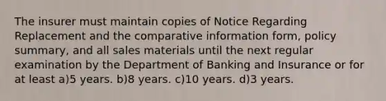 The insurer must maintain copies of Notice Regarding Replacement and the comparative information form, policy summary, and all sales materials until the next regular examination by the Department of Banking and Insurance or for at least a)5 years. b)8 years. c)10 years. d)3 years.