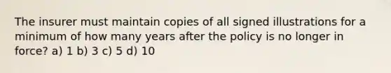 The insurer must maintain copies of all signed illustrations for a minimum of how many years after the policy is no longer in force? a) 1 b) 3 c) 5 d) 10