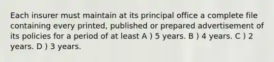 Each insurer must maintain at its principal office a complete file containing every printed, published or prepared advertisement of its policies for a period of at least A ) 5 years. B ) 4 years. C ) 2 years. D ) 3 years.