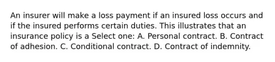 An insurer will make a loss payment if an insured loss occurs and if the insured performs certain duties. This illustrates that an insurance policy is a Select one: A. Personal contract. B. Contract of adhesion. C. Conditional contract. D. Contract of indemnity.