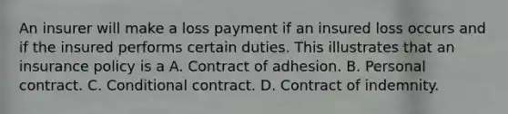 An insurer will make a loss payment if an insured loss occurs and if the insured performs certain duties. This illustrates that an insurance policy is a A. Contract of adhesion. B. Personal contract. C. Conditional contract. D. Contract of indemnity.