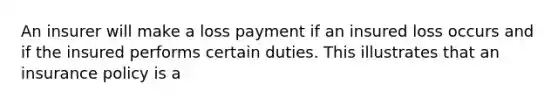 An insurer will make a loss payment if an insured loss occurs and if the insured performs certain duties. This illustrates that an insurance policy is a