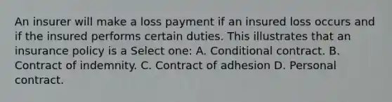 An insurer will make a loss payment if an insured loss occurs and if the insured performs certain duties. This illustrates that an insurance policy is a Select one: A. Conditional contract. B. Contract of indemnity. C. Contract of adhesion D. Personal contract.