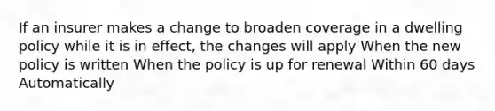 If an insurer makes a change to broaden coverage in a dwelling policy while it is in effect, the changes will apply When the new policy is written When the policy is up for renewal Within 60 days Automatically