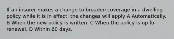 If an insurer makes a change to broaden coverage in a dwelling policy while it is in effect, the changes will apply A Automatically. B When the new policy is written. C When the policy is up for renewal. D Within 60 days.