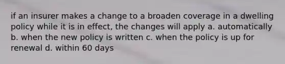 if an insurer makes a change to a broaden coverage in a dwelling policy while it is in effect, the changes will apply a. automatically b. when the new policy is written c. when the policy is up for renewal d. within 60 days