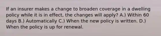 If an insurer makes a change to broaden coverage in a dwelling policy while it is in effect, the changes will apply? A.) Within 60 days B.) Automatically C.) When the new policy is written. D.) When the policy is up for renewal.