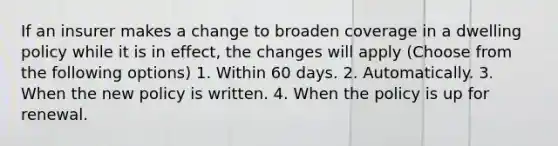 If an insurer makes a change to broaden coverage in a dwelling policy while it is in effect, the changes will apply (Choose from the following options) 1. Within 60 days. 2. Automatically. 3. When the new policy is written. 4. When the policy is up for renewal.