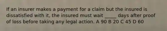 If an insurer makes a payment for a claim but the insured is dissatisfied with it, the insured must wait _____ days after proof of loss before taking any legal action. A 90 B 20 C 45 D 60